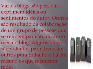 Vários blogs são pessoais, 
exprimem idéias ou 
sentimentos do autor. Outros 
são resultado da colaboração 
de um grupo de pessoas que 
se reúnem para atualizar um 
mesmo blog. Alguns blogs 
são voltados para diversão, 
outros para trabalho e há até 
mesmo os que misturam 
tudo. 
 