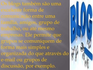 Os blogs também são uma 
excelente forma de 
comunicação entre uma 
família, amigos, grupo de 
trabalho, ou até mesmo 
empresas. Ele permite que 
grupos se comuniquem de 
forma mais simples e 
organizada do que através do 
e-mail ou grupos de 
discussão, por exemplo. 
 