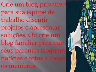 Crie um blog privativo 
para sua equipe de 
trabalho discutir 
projetos e apresentar 
soluções. Ou crie um 
blog familiar para que 
seus parentes troquem 
notícias e fotos a todos 
os membros. 
 