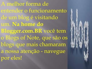 A melhor forma de 
entender o funcionamento 
de um blog é visitando 
um. Na home do 
Blogger.com.BR você tem 
o Blogs of Note, que são os 
blogs que mais chamaram 
a nossa atenção - navegue 
por eles! 
 
