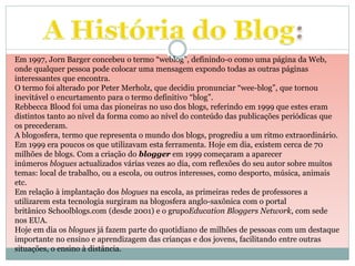 Em 1997, Jorn Barger concebeu o termo “weblog”, definindo-o como uma página da Web, 
onde qualquer pessoa pode colocar uma mensagem expondo todas as outras páginas 
interessantes que encontra. 
O termo foi alterado por Peter Merholz, que decidiu pronunciar “wee-blog”, que tornou 
inevitável o encurtamento para o termo definitivo “blog”. 
Rebbecca Blood foi uma das pioneiras no uso dos blogs, referindo em 1999 que estes eram 
distintos tanto ao nível da forma como ao nível do conteúdo das publicações periódicas que 
os precederam. 
A blogosfera, termo que representa o mundo dos blogs, progrediu a um ritmo extraordinário. 
Em 1999 era poucos os que utilizavam esta ferramenta. Hoje em dia, existem cerca de 70 
milhões de blogs. Com a criação do blogger em 1999 começaram a aparecer 
inúmeros blogues actualizados várias vezes ao dia, com reflexões do seu autor sobre muitos 
temas: local de trabalho, ou a escola, ou outros interesses, como desporto, música, animais 
etc. 
Em relação à implantação dos blogues na escola, as primeiras redes de professores a 
utilizarem esta tecnologia surgiram na blogosfera anglo-saxônica com o portal 
britânico Schoolblogs.com (desde 2001) e o grupoEducation Bloggers Network, com sede 
nos EUA. 
Hoje em dia os blogues já fazem parte do quotidiano de milhões de pessoas com um destaque 
importante no ensino e aprendizagem das crianças e dos jovens, facilitando entre outras 
situações, o ensino à distância. 
 