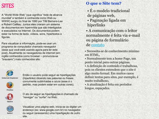 SITES 
A “World Wide Web” (que significa “rede de alcance 
mundial” e também é conhecida como Web ou 
WWW) surgiu no final de 1990 por TIM Berners-Lee 
e Robert Cailliau. Juntos eles criaram um sistema 
de documentos em hipermídia que são interligados 
e executados na Internet. Os documentos podem 
estar na forma de texto, vídeos, sons, hipertextos e 
figuras. 
Para visualizar a informação, pode-se usar um 
programa de computador chamado navegador 
(esse que você está usando agora para ler este 
post). Atualmente os navegadores de internet (em 
inglês conhecidos como browser – pronuncia-se 
“brausers”) mais conhecidos são: 
Então o usuário pode seguir as hiperligações 
(hiperlinks) clicando nas palavras ou frases 
comumente sublinhadas e azuis (esse é o 
padrão, mas podem estar em outras cores). 
O ato de seguir as hiperligações é chamado de 
“navegar” ou “surfar” na Web. 
Visualizar uma página web, inicia-se ao digitar um 
endereço (ex: www.google.com.br) no navegador 
ou seguir (acessando) uma hiperligação de outro 
site. 
O que o Site tem? 
• É o modelo tradicional 
de páginas web, 
• Paginação ligada em 
hiperlinks 
• A comunicação com o leitor 
normalmente é feita via e-mail 
ou página de formulário 
de contato 
• Necessita-se de conhecimento mínimo 
em HTML, 
• Normalmente tem a home Page, um 
ponto inicial para outras páginas. 
• A definição de conteúdo é trabalhosa, 
pois os clientes entendem que o site é 
algo muito formal. Em muitos casos 
definir textos para sites, por exemplo, é 
muito trabalhoso, 
• A atualização é feita em períodos 
longos, espaçados. 
 