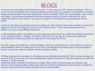 BLOGS 
De acordo com pesquisadores da história da internet, o 1º blog surgiu em 1997, feito por Jorn Barger*. Ele foi o 
pioneiro ao criar um sistema onde uma pessoa poderia escrever tudo o que quisesse, com frequência e contendo 
espaço para comentários. Para esse sistema, deu o nome de Weblog. É claro que, como sempre, o termo oficial 
não “pegou” e as pessoas pronunciavam de formas variadas, até que um homem, Peter Merholz, achou 
interessante partir em duas palavras “we-blog” (nós “blogamos”) que logo foram encurtadas para uma só – 
BLOG. 
A moda de fazer Blogs só começou mesmo em meados de 1999 e tratavam de assuntos variados. A maioria dos 
blogueiros criavam seus Blogs para servirem como “diários virtuais”. Outros criavam temas como humor, 
política, tecnologia e até portfólios profissionais. 
A disseminação dos Blogs veio através de uma empresa que desenvolveu um sistema de publicação automática 
e mais simples de Blogs – a Blogger. Foi quando o Blog deixou de ser algo de conhecimento apenas de 
especialistas em internet para poder ser criado até por uma criança de 10 anos. 
Em 2004, surgiu uma novidade no mundo dos Blogs, o feed, que nada mais é que uma ferramenta que lhe dá a 
oportunidade de “assinar” um blog, assim como se faz uma assinatura de revista ou jornal. Você se cadastra e 
passa a receber por e-mail as novidades escritas (postadas) no Blog. 
Os Blogs rapidamente se tornaram um dos sistemas mais utilizados da internet. Em 1999 o número de blogs não 
passava de 50, já no ano de 2001 eram contabilizados milhares de blogs e em 2003 eles atingiram a assombrosa 
média de 3 milhões de blogs. 
Atualmente muitas empresas se interessam por Blogs. Seja criando um para divulgar seus produtos, seja 
fazendo uma varredura nos Blogs alheios para saber as vontades e preferências de seus futuros consumidores 
para que assim possam desenvolver produtos cada vez mais ajustados. 
 