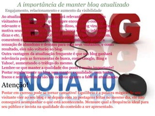 A importância de manter blog atualizado 
Engajamento, relacionamento e aumento da visibilidade 
Ao atualizar o seu blog, ele se tornará relevante, ou seja, seus 
visitantes e clientes sabem que sempre encontrarão conteúdo 
relevante e atualizado sempre. Além disso, seu blog vira referência e 
motiva seus visitantes a voltarem em busca de mais informações, 
dicas e etc. Dessa forma, você abre portas para que eles opinem, 
comentem e se comuniquem. Blogs sem atualização geram a 
sensação de abandono e descaso para com seus visitantes, e como 
resultado, eles não voltarão ao blog. 
Outra vantagem da atualização frequente é que seu blog ganhará 
relevância para as ferramentas de busca, como Google, Bing e 
Yahoo!, aumentando o tráfego do mesmo. 
Lembre-se que manter a qualidade dos posts é muito importante! 
Postar regularmente no blog sem manter a qualidade, com textos 
fracos e sem relevância são tão nocivos quanto a falta de atualização. 
Atenção! 
Postar em excesso pode se tornar cansativo! Equilíbrio é a palavra mágica! Se seu 
visitante vier ao seu blog e se depara com 10 postagens feitas no mesmo dia, ele não 
conseguirá acompanhar o que está acontecendo. Mensure qual a frequência ideal para 
seu público e invista na qualidade do conteúdo a ser apresentado. 
 