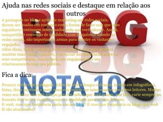 Ajuda nas redes sociais e destaque em relação aos 
outros 
A postagens no blog e ações de marketing nas redes sociais, 
devem ser usadas em conjunto como forma de fazer com que seus 
seguidores continuem interessados pelo que você oferece. Assim, 
compartilhar conteúdo de qualidade com frequência usando as 
redes sociais, são importantes armas para manter os visitantes 
engajados. 
Além disso, tendo um blog, você terá uma voz, ou seja, poderá 
mostrar suas ideias, opiniões, e se tornar um diferencial entre os 
seus competidores, construindo um engajamento e um 
relacionamento com seu público. 
Fica a dica! 
Procure variar nas postagens. Além de textos longos e densos, invista em infográficos, 
listas, dicas pontuais e posts menores podem ser interessantes para seus leitores. Muitas 
vezes seu leitor não terá tempo para ler tudo o que você postar, por isso, varie sempre no 
formato dos textos visando sempre a qualidade para os seus leitores. 
E você, com que frequência posta em seu blog? E com que frequência os blogs que você 
lê são atualizados? 
 
