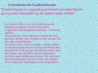 A Essência do Conhecimento 
“Conhecimento é o segundo patrimônio em importância 
que se pode transmitir ou, de algum modo, herdar” 
Os escritores dão a ver o outro lado da moeda. 
Exploram a palavra, o sentido não literal. 
Complicam e descomplicam. Explicam - ou tentam 
explicar. 
Sem escritores, como definirias o amor? São eles 
que dão o devido valor às palavras. São eles que lhes 
dão vida, articulando-as. 
Um bom escritor, muda o mundo - porque muda a 
forma das pessoas verem as coisas; acrescenta-lhes 
perspectivas, fá-las ver por um lado que talvez antes 
não vissem. Através deles e da sua imaginação, 
permitem que trabalhemos a nossa. Dão-nos asas e 
novos mundos para explorar. Criam-nos refúgios. 
Os escritores são importantes, muito importantes. 
 