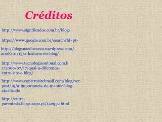 Créditos 
http://www.significados.com.br/blog/ 
https://www.google.com.br/search?hl=pt-http:// 
blogsnaeducacao.wordpress.com/ 
2008/01/13/a-historia-do-blog/ 
http://www.tecnologiaoutonal.com.b 
r/2009/07/17/qual-a-diferenca-entre- 
site-e-blog/ 
http://www.construsitebrasil.com/blog/ver-post/ 
19/a-importancia-de-manter-blog-atualizado 
http://entre-parentesis. 
blogs.sapo.pt/142952.html 
