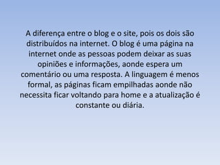 A diferença entre o blog e o site, pois os dois são 
distribuídos na internet. O blog é uma página na 
internet onde as pessoas podem deixar as suas 
opiniões e informações, aonde espera um 
comentário ou uma resposta. A linguagem é menos 
formal, as páginas ficam empilhadas aonde não 
necessita ficar voltando para home e a atualização é 
constante ou diária. 
 