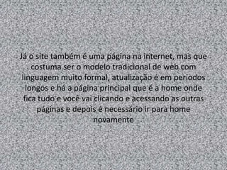 Já o site também é uma página na internet, mas que 
costuma ser o modelo tradicional de web com 
linguagem muito formal, atualização é em períodos 
longos e há a página principal que é a home onde 
fica tudo e você vai clicando e acessando as outras 
páginas e depois é necessário ir para home 
novamente 
 