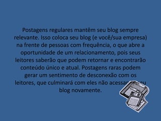 Postagens regulares mantêm seu blog sempre 
relevante. Isso coloca seu blog (e você/sua empresa) 
na frente de pessoas com frequência, o que abre a 
oportunidade de um relacionamento, pois seus 
leitores saberão que podem retornar e encontrarão 
conteúdo único e atual. Postagens raras podem 
gerar um sentimento de desconexão com os 
leitores, que culminará com eles não acessando seu 
blog novamente. 
 