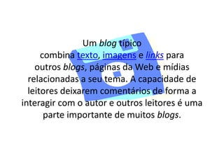 Um blog típico 
combina texto, imagens e links para 
outros blogs, páginas da Web e mídias 
relacionadas a seu tema. A capacidade de 
leitores deixarem comentários de forma a 
interagir com o autor e outros leitores é uma 
parte importante de muitos blogs. 
 