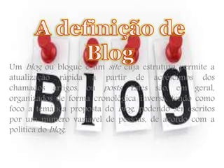 Um blog ou blogue é um site cuja estrutura permite a 
atualização rápida a partir de acréscimos dos 
chamados artigos, ou posts . Estes são, em geral, 
organizados de forma cronológica inversa, tendo como 
foco a temática proposta do blog , podendo ser escritos 
por um número variável de pessoas, de acordo com a 
política doblog . 
 