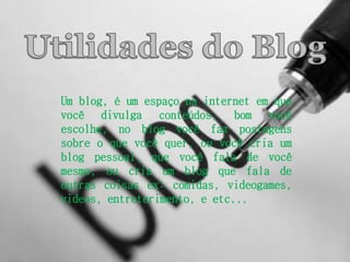 Um blog, é um espaço na internet em que 
você divulga conteúdos, bom você 
escolhe, no blog você faz postagens 
sobre o que você quer, ou você cria um 
blog pessoal, que você fala de você 
mesmo, ou cria um blog que fala de 
outras coisas ex: comidas, videogames, 
videos, entreterimento, e etc... 
 