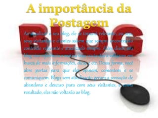 Ao atualizar o seu blog, ele se tornará relevante, ou seja, 
seus visitantes e clientes sabem que sempre encontrarão 
conteúdo relevante e atualizado sempre. Além disso, seu 
blog vira referência e motiva seus visitantes a voltarem em 
busca de mais informações, dicas e etc. Dessa forma, você 
abre portas para que eles opinem, comentem e se 
comuniquem. Blogs sem atualização geram a sensação de 
abandono e descaso para com seus visitantes, e como 
resultado, eles não voltarão ao blog. 
 