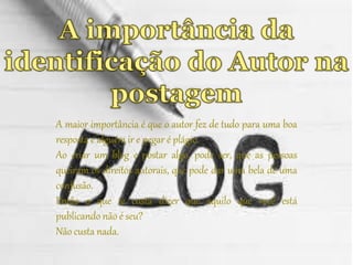 A maior importância é que o autor fez de tudo para uma boa 
resposta e alguém ir e pegar é plágio. 
Ao criar um blog e postar algo, pode ser, que as pessoas 
queiram os direitos autorais, que pode dar uma bela de uma 
confusão. 
Então o que te custa dizer que aquilo que você está 
publicando não é seu? 
Não custa nada. 
 