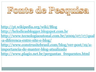 http://pt.wikipedia.org/wiki/Blog 
http://helodicasblogger.blogspot.com.br 
http://www.tecnologiaoutonal.com.br/2009/07/17/qual 
-a-diferenca-entre-site-e-blog/ 
http://www.construsitebrasil.com/blog/ver-post/19/a-importancia- 
de-manter-blog-atualizado 
http://www.plagio.net.br/perguntas_frequentes.html 
 