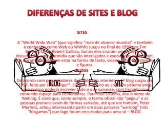 SITES
A “World Wide Web” (que significa “rede de alcance mundial” e também
é conhecida como Web ou WWW) surgiu no final de 1990 por Tim
Berners-Lee e Robert Cailliau. Juntos eles criaram um sistema de
documentos em hipermídia que são interligados e executados na Internet.
Os documentos podem estar na forma de texto, vídeos, sons, hipertextos
e figuras.
BLOGS
De acordo com pesquisadores da história da internet, o 1º blog surgiu em
1997, feito por Jorn Barger*. Ele foi o pioneiro ao criar um sistema onde
uma pessoa poderia escrever tudo o que quisesse, com frequência e
contendo espaço para comentários. Para esse sistema, deu o nome de
Weblog. É claro que, como sempre, o termo oficial não “pegou” e as
pessoas pronunciavam de formas variadas, até que um homem, Peter
Merholz, achou interessante partir em duas palavras “we-blog” (nós
“blogamos”) que logo foram encurtadas para uma só – BLOG.
 