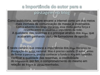 Como publicitária, sempre encarei a internet como um dos meios
mais incríveis de comunicação de massa já inventados.
Com o advento dos blogs literários, essa mídia ganha força e
respeito entre os usuários e seguidores da rede.
A qualidade das resenhas é o principal atrativo dos blogs, que
acabaram ganhando status de formadores de opinião.
É neste cenário que cresce a importância dos blogs literários na
divulgação do autor nacional. Mas é preciso cautela. O autor, antes
de firmar a parceria, precisa conhecer a fundo o blog em questão.
Verificar a qualidade das resenhas, a credibilidade
do blogueiro e, por fim, o comprometimento do mesmo em
relação ao blog e às obras resenhadas.
 
