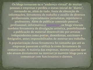 Os blogs tornaram-se o "endereço virtual" de muitas
pessoas e empresas e perdeu o status inicial de "diário",
tornando-se, além de tudo, fonte de obtenção de
informações, ferramenta de trabalho e auxílio de diversos
profissionais, especialmente jornalistas, repórteres e
professores. Além de publicar conteúdo pessoal,
profissional, informativo e educativo, os blogs viraram
também ferramenta de divulgação artística, possibilitando
a publicação de material desenvolvido por artistas
independentes como poetas, desenhistas, escritores e
fotógrafos, antes impossibilitados de mostrar seu trabalho.
A popularização dessa ferramenta foi tamanha que até as
empresas passaram a utilizá-la como ferramenta de
comunicação. A maioria das empresas, mesmo aquelas que
não atuam diretamente na internet já mantém blogs para se
comunicar com funcionários e clientes.

 