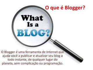 O que é Blogger?
O Blogger é uma ferramenta de Internet que
ajuda você a publicar e atualizar seu blog a
todo instante, de qualquer lugar do
planeta, sem complicação ou programação.
 