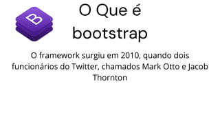O Que é
bootstrap
O framework surgiu em 2010, quando dois
funcionários do Twitter, chamados Mark Otto e Jacob
Thornton
 