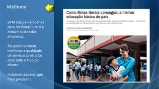 BPM não serve apenas
para melhorar lucros e
reduzir custos das
empresas.
Ele pode também
melhorar a qualidade
de serviços prestados
para todo o tipo de
cliente.
Incluindo aqueles que
mais precisam.
Melhorar
 