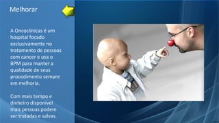 A Oncoclínicas é um
hospital focado
exclusivamente no
tratamento de pessoas
com cancer e usa o
BPM para manter a
qualidade de seus
procedimento sempre
em melhoria.
Com mais tempo e
dinheiro disponível
mais pessoas podem
ser tratadas e salvas.
Melhorar
 