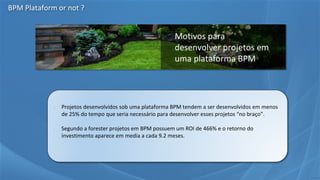 • Projetos desenvolvidos sob uma plataforma BPM tendem a ser desenvolvidos em menos
de 25% do tempo que seria necessário para desenvolver esses projetos “no braço”.
• Segundo a forester projetos em BPM possuem um ROI de 466% e o retorno do
investimento aparece em media a cada 9.2 meses.
Motivos para
desenvolver projetos em
uma plataforma BPM
BPM Plataform or not ?
 