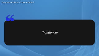 Transformar
Conceito Prático: O que é BPM ?
 
