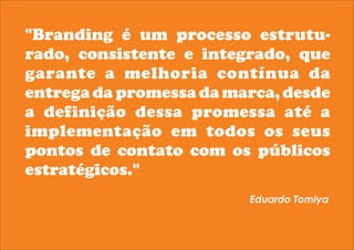 "Branding é um processo estrutu-rado, 
consistente e integrado, que 
garante a melhoria contínua da 
entrega da promessa da marca, desde 
a definição dessa promessa até a 
implementação em todos os seus 
pontos de contato com os públicos 
estratégicos." 
Eduardo Tomiya 
 