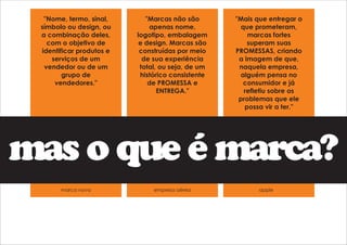"Marcas não são 
apenas nome, 
logotipo, embalagem 
e design. Marcas são 
construídas por meio 
de sua experiência 
total, ou seja, de um 
histórico consistente 
de PROMESSA e 
ENTREGA." 
"Mais que entregar o 
que prometeram, 
marcas fortes 
superam suas 
PROMESSAS, criando 
a imagem de que, 
naquela empresa, 
alguém pensa no 
consumidor e já 
refletiu sobre os 
problemas que ele 
possa vir a ter." 
"Nome, termo, sinal, 
símbolo ou design, ou 
a combinação deles, 
com o objetivo de 
identificar produtos e 
serviços de um 
vendedor ou de um 
grupo de 
vendedores." 
mas o que é marca? 
marca nova empresa aérea apple 
 