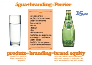 água+branding=Perrier 
{ { 
-propaganda 
-ações promocionais 
-posicionamento 
-logomarca 
-nome 
-design 
-site 
-atendimento 
-histórico de promessa 
e entrega consistente 
-patrocínios 
-história da empresa 
-chancela família real 
15,00 
produto+branding=brand equity 
ou serviço, pessoa, 
ideia, organização, 
empresa... 
valor da marca, quanto estamos 
dispostos a pagar a mais para ter 
uma experiência com esta marca. 
 