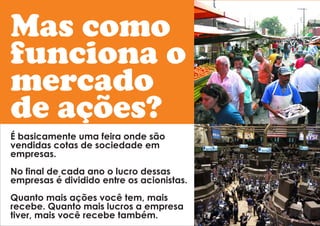Mas como 
funciona o 
mercado 
de ações? 
É basicamente uma feira onde são 
vendidas cotas de sociedade em 
empresas. 
No final de cada ano o lucro dessas 
empresas é dividido entre os acionistas. 
Quanto mais ações você tem, mais 
recebe. Quanto mais lucros a empresa 
tiver, mais você recebe também. 
 
