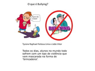 O que é Bullying? TyroneRaphael Feitosa Lima e João Vitor Todos os dias, alunos no mundo todo sofrem com um tipo de violência que vem mascarada na forma de “brincadeira”. 
