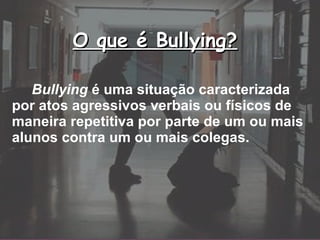 O que é Bullying? Bullying  é uma situação caracterizada por atos agressivos verbais ou físicos de maneira repetitiva por parte de um ou mais alunos contra um ou mais colegas.   