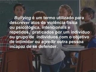 Bullying  é um termo utilizado para  descrever atos de violência física  ou psicológica, intencionais e repetidos,  praticados por um indivíduo ou grupo de  indivíduos com o objetivo de intimidar ou agredir outra pessoa incapaz de se defender.   