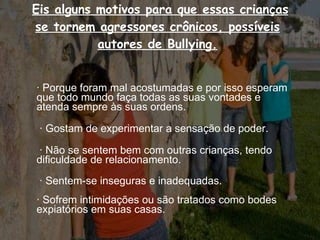 Eis alguns motivos para que essas crianças se tornem agressores crônicos, possíveis autores de Bullying. · Porque foram mal acostumadas e por isso esperam que todo mundo faça todas as suas vontades e atenda sempre às suas ordens. · Gostam de experimentar a sensação de poder. · Não se sentem bem com outras crianças, tendo dificuldade de relacionamento. · Sentem-se inseguras e inadequadas. · Sofrem intimidações ou são tratados como bodes expiatórios em suas casas. 
