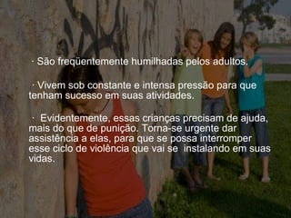 · São freqüentemente humilhadas pelos adultos.    · Vivem sob constante e intensa pressão para que  tenham sucesso em suas atividades. ·  Evidentemente, essas crianças precisam de ajuda, mais do que de punição. Torna-se urgente dar assistência a elas, para que se possa interromper esse ciclo de violência que vai se  instalando em suas vidas. 
