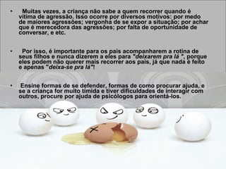 Muitas vezes, a criança não sabe a quem recorrer quando é vítima de agressão. Isso ocorre por diversos motivos: por medo de maiores agressões; vergonha de se expor a situação; por achar que é merecedora das agressões; por falta de oportunidade de conversar, e etc.  Por isso, é importante para os pais acompanharem a rotina de seus filhos e nunca dizerem a eles para  "deixarem pra lá " , porque eles podem não querer mais recorrer aos pais, já que nada é feito e apenas " deixa-se pra lá" !    Ensine formas de se defender, formas de como procurar ajuda, e se a criança for muito tímida e tiver dificuldades de interagir com outros, procure por ajuda de psicólogos para orientá-los.   