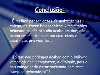 Conclusão: É melhor pensar antes de maltratar seu colega, de fazer brincadeiras. Uma simples brincadeira não até não acaba em dor, não acaba em morte, mais em cicatrizes e cicatrizes pra vida toda.   Já que não podemos acabar com o bullying, vamos ajudar a combater, a diminuir, pois o seu colega pode estar sofrendo com essa “simples brincadeira” ! 