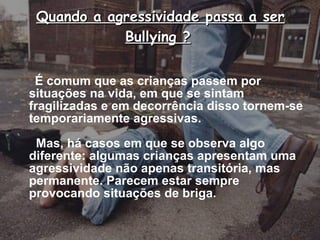 Quando a agressividade passa a ser Bullying ?   É comum que as crianças passem por situações na vida, em que se sintam fragilizadas e em decorrência disso tornem-se temporariamente agressivas.    Mas, há casos em que se observa algo diferente: algumas crianças apresentam uma agressividade não apenas transitória, mas permanente. Parecem estar sempre provocando situações de briga. 