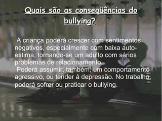 Quais são as conseqüências do bullying?   A criança   poderá crescer com sentimentos negativos, especialmente com baixa auto-estima, tornando-se um adulto com sérios problemas de relacionamento.   Poderá assumir, também, um comportamento agressivo, ou tender à depressão. No trabalho, poderá sofrer ou praticar o bullying.   