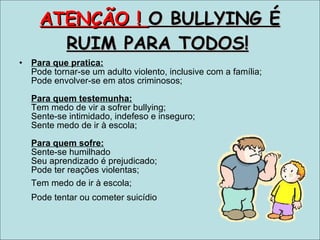 ATENÇÃO !  O BULLYING É RUIM PARA TODOS!   Para que pratica:   Pode tornar-se um adulto violento, inclusive com a família;  Pode envolver-se em atos criminosos;  Para quem testemunha: Tem medo de vir a sofrer bullying; Sente-se intimidado, indefeso e inseguro;  Sente medo de ir à escola;   Para quem sofre:   Sente-se humilhado  Seu aprendizado é prejudicado;  Pode ter reações violentas; Tem medo de ir à escola;   Pode tentar ou cometer suicídio   