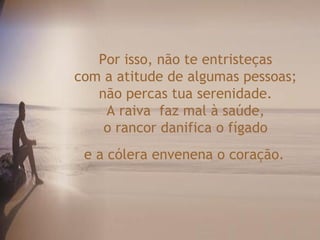 Por isso, não te entristeças
com a atitude de algumas pessoas;
   não percas tua serenidade.
    A raiva faz mal à saúde,
    o rancor danifica o fígado
 e a cólera envenena o coração.
 