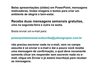 Belas apresentações (slides) em PowerPoint, mensagens
motivadoras, lindas imagens e textos para criar um
ambiente de alegria e bem-estar.

Receba duas mensagens semanais gratuitas,
uma na segunda-feira e outra na sexta.

Basta enviar um e-mail para:

powerpointsemanal-subscribe@yahoogrupos.com.br

não precisa escrever nada no e-mail, nem no campo
assunto é só enviar o e-mail e daí a pouco você recebe
uma mensagem de confirmação, a qual deve novamente
somente clicar em responder sem escrever nada no e-
mail, clique em Enviar e já estará inscrito(a) para receber
as mensagens.
 