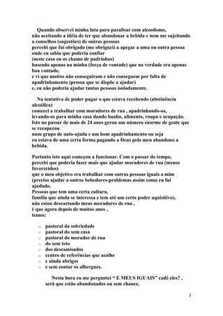 Quando observei minha luta para paralisar com alcoolismo,
não aceitando a idéia de ter que abandonar a bebida e nem me sujeitando
a conselhos (sugestões) de outras pessoas
percebi que fui obrigado (me obriguei) a apegar a uma ou outra pessoa
onde eu sabia que poderia confiar
(neste caso eu os chamo de padrinhos)
baseado apenas na minha (força de vontade) que na verdade era apenas
boa vontade,
e vi que muitos não conseguiram e não conseguem por falta de
apadrinhamento (pessoa que se dispõe a ajudar)
e, eu não poderia ajudar tantas pessoas isoladamente.

   Na tentativa de poder pagar o que estava recebendo (abstinência
alcoólica)
comecei a trabalhar com moradores de rua , apadrinhando-os,
levando-os para minha casa dando banho, alimento, roupa e ocupação.
Isto no passar de mais de 24 anos gerou um número enorme de gente que
se recuperou
num grupo de auto-ajuda e um bom apadrinhamento ou seja
eu estava de uma certa forma pagando a Deus pelo meu abandono a
bebida.

Portanto isto aqui começou a funcionar. Com o passar do tempo,
percebi que poderia fazer mais que ajudar moradores de rua (menos
favorecidos)
que o meu objetivo era trabalhar com outras pessoas iguais a mim
(preciso ajudar a outros bebedores-problemas assim como eu fui
ajudado.
Pessoas que tem uma certa cultura,
família que ainda se interessa e tem até um certo poder aquisitivo),
não estou descartando meus moradores de rua ,
é que agora depois de muitos anos ,
temos:

   o   pastoral da sobriedade
   o   pastoral do sem casa
   o   pastoral do morador de rua
   o   do sem teto
   o   dos descamisados
   o   centro de referências que acolhe
   o   e ainda abrigos
   o   e sem contar os albergues.

          Nesta hora eu me perguntei “ E MEUS IGUAIS” cadê eles? ,
       será que estão abandonados ou sem chance,

                                                                       2
 