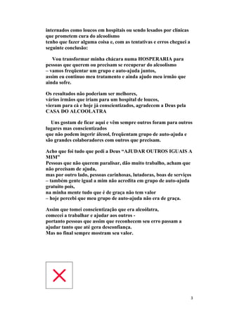 internados como loucos em hospitais ou sendo lesados por clínicas
que prometem cura do alcoolismo
tenho que fazer alguma coisa e, com as tentativas e erros cheguei a
seguinte conclusão:

   Vou transformar minha chácara numa HOSPERARIA para
pessoas que querem ou precisam se recuperar do alcoolismo
– vamos freqüentar um grupo e auto-ajuda juntos,
assim eu continuo meu tratamento e ainda ajudo meu irmão que
ainda sofre.

Os resultados não poderiam ser melhores,
vários irmãos que iriam para um hospital de loucos,
vieram para cá e hoje já conscientizados, agradecem a Deus pela
CASA DO ALCOOLATRA

  Uns gostam de ficar aqui e vêm sempre outros foram para outros
lugares mas conscientizados
que não podem ingerir álcool, freqüentam grupo de auto-ajuda e
são grandes colaboradores com outros que precisam.

Acho que foi tudo que pedi a Deus “AJUDAR OUTROS IGUAIS A
MIM”
Pessoas que não querem paralisar, dão muito trabalho, acham que
não precisam de ajuda,
mas por outro lado, pessoas carinhosas, lutadoras, boas de serviços
– também gente igual a mim não acredita em grupo de auto-ajuda
gratuito pois,
na minha mente tudo que é de graça não tem valor
– hoje percebi que meu grupo de auto-ajuda não era de graça.

Assim que tomei conscientização que era alcoólatra,
comecei a trabalhar e ajudar aos outros -
portanto pessoas que assim que reconhecem seu erro passam a
ajudar tanto que até gera desconfiança.
Mas no final sempre mostram seu valor.




                                                                      3
 