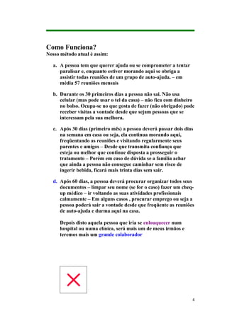 Como Funciona?
Nosso método atual é assim:

  a. A pessoa tem que querer ajuda ou se comprometer a tentar
     paralisar e, enquanto estiver morando aqui se obriga a
     assistir todas reuniões de um grupo de auto-ajuda. – em
     média 57 reuniões mensais

  b. Durante os 30 primeiros dias a pessoa não sai. Não usa
     celular (mas pode usar o tel da casa) – não fica com dinheiro
     no bolso. Ocupa-se no que gosta de fazer (não obrigado) pode
     receber visitas a vontade desde que sejam pessoas que se
     interessam pela sua melhora.

  c. Após 30 dias (primeiro mês) a pessoa deverá passar dois dias
     na semana em casa ou seja, ela continua morando aqui,
     freqüentando as reuniões e visitando regularmente seus
     parentes e amigos – Desde que transmita confiança que
     esteja ou melhor que continue disposta a prosseguir o
     tratamento – Porém em caso de dúvida se a família achar
     que ainda a pessoa não consegue caminhar sem risco de
     ingerir bebida, ficará mais trinta dias sem sair.

  d. Após 60 dias, a pessoa deverá procurar organizar todos seus
     documentos – limpar seu nome (se for o caso) fazer um cheq-
     up médico – ir voltando as suas atividades profissionais
     calmamente – Em alguns casos , procurar emprego ou seja a
     pessoa poderá sair a vontade desde que freqüente as reuniões
     de auto-ajuda e durma aqui na casa.

     Depois disto aquela pessoa que iria se enlouquecer num
     hospital ou numa clínica, será mais um de meus irmãos e
     teremos mais um grande colaborador




                                                                 4
 