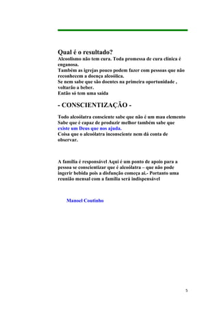 Qual é o resultado?
Alcoolismo não tem cura. Toda promessa de cura clínica é
enganosa.
Também as igrejas pouco podem fazer com pessoas que não
reconhecem a doença alcoólica.
Se nem sabe que são doentes na primeira oportunidade ,
voltarão a beber.
Então só tem uma saída

- CONSCIENTIZAÇÃO -
Todo alcoólatra consciente sabe que não é um mau elemento
Sabe que é capaz de produzir melhor também sabe que
existe um Deus que nos ajuda.
Coisa que o alcoólatra inconsciente nem dá conta de
observar.



A família é responsável Aqui é um ponto de apoio para a
pessoa se conscientizar que é alcoólatra – que não pode
ingerir bebida pois a disfunção começa ai.- Portanto uma
reunião mensal com a família será indispensável



    Manoel Coutinho




                                                            5
 