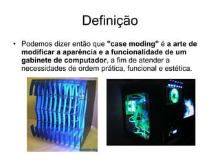 Definição Podemos dizer então que  "case moding"  é  a arte de modificar a aparência e a funcionalidade de um gabinete de computador , a fim de atender a necessidades de ordem prática, funcional e estética. 